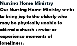 Nursing Home Ministry
Our Nursing Home Ministry seeks to bring joy to the elderly who may be physically unable to attend a church service or experience moments of loneliness.